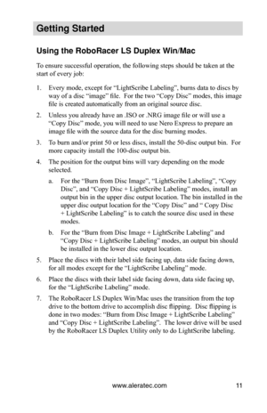 Page 17www.aleratec.com11
Getting Started
Using the Ro\foRacer \oLS Duple\b Win/Mac
To ensure successful operation, the following steps should be taken at the 
start of every job:
1. Every mode, except for “LightScribe Labeling”, burns data to discs by 
way of a disc “image” file.  For the two “Copy Disc” modes, this image 
file is created automatically from an original source disc.
2. Unless you already have an .ISO or .NRG image file or will use a 
“Copy Disc” mode, you will need to use Nero Express to...