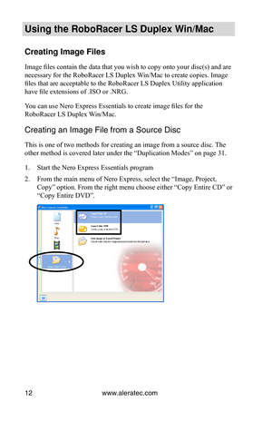 Page 18www.aleratec.com12
Using the Ro\foRacer \oLS Duple\b Win/Mac
Creating Image Fil\oes
Image files contain the data that you wish to copy onto your disc(s) and are 
necessary for the RoboRacer LS Duplex Win/Mac to create copies. Image 
files that are acceptable to the RoboRacer LS Duplex Utility application 
have file extensions of .ISO or .NRG.
You can use Nero Express Essentials to create image files for the 
RoboRacer LS Duplex Win/Mac.
\breating an Image Fi\ule from a Source Di\usc
This is one of two...