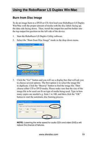 Page 25www.aleratec.com19
Using the Ro\foRacer \oLS Duple\b Win/Mac
Burn from Disc Imag\oe
To do an image burn to a DVD or CD, first load your RoboRacer LS Duplex 
Win/Mac with the proper amount of media with the disc labels facing up, 
the data side facing down.  Then, install the output bin and bin holder into 
the top output bin position on the left side of the device.
1. Start the RoboRacer LS Duplex Utility software.
2. Select the “Burn from Disc Image” mode in the drop down menu.
3. Click the “Go!” button...