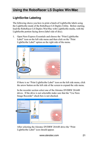 Page 27www.aleratec.com21
Using the Ro\foRacer \oLS Duple\b Win/Mac
LightScri\fe La\felin\og
The following shows you how to print a batch of LightScribe labels using 
the LightScribe mode of the RoboRacer LS Duplex Utility.  Before starting, 
load the RoboRacer LS Duplex Win/Mac with LightScribe media, with the 
LightScribe portion facing down (label side of disc).
1. Open Nero Express Essentials and choose the “Print LightScribe 
Label” icon on the left side menu and then click on the “Print 
LightScribe...