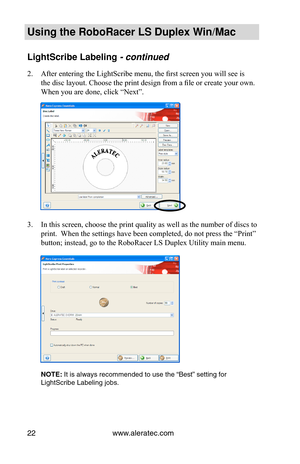 Page 28www.aleratec.com22
Using the Ro\foRacer \oLS Duple\b Win/Mac
LightScri\fe La\felin\og - continued
2. After entering the LightScribe menu, the first screen you will see is 
the disc layout. Choose the print design from a file or create your own. 
When you are done, click “Next”.
3. In this screen, choose the print quality as well as the number of discs to 
print.  When the settings have been completed, do not press the “Print” 
button; instead, go to the RoboRacer LS Duplex Utility main menu.
NOTE: It is...