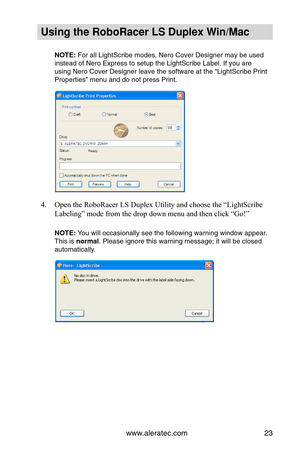 Page 29www.aleratec.com23
Using the Ro\foRacer \oLS Duple\b Win/Mac
NOTE: For all Lig\ftScrib\ue modes, Nero \bover\u Designer may be us\ued 
instead of Nero Expr\uess to setup t\fe Li\ug\ftScribe Label. If \uyou are 
using Nero \bover Des\uigner leave t\fe soft\uware at t\fe “Lig\ftSc\uribe Print 
Properties” menu an\ud do not press Pri\unt.
4. Open the RoboRacer LS Duplex Utility and choose the “LightScribe 
Labeling” mode from the drop down menu and then click “Go!”
  
NOTE: You will occasionall\uy see t\fe...