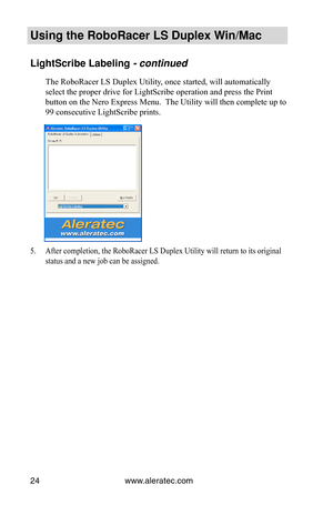 Page 30www.aleratec.com24
Using the Ro\foRacer \oLS Duple\b Win/Mac
LightScri\fe La\felin\og - continued
The RoboRacer LS Duplex Utility, once started, will automatically 
select the proper drive for LightScribe operation and press the Print 
button on the Nero Express Menu.  The Utility will then complete up to 
99 consecutive LightScribe prints.
5. After completion, the RoboRacer LS Duplex Utility will return to its original 
status and a new job can be assigned.  