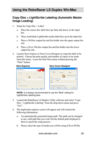 Page 35www.aleratec.com29
Using the Ro\foRacer \oLS Duple\b Win/Mac
Copy Disc + LightSc\ori\fe La\feling (Autom\oatic Master 
Image Loading)
1. Setup for Copy Disc + Label:
a. Place the source disc label face up/ data side down, in the input 
bin.
b. Then, load blank LightScribe media label face up in the input bin.
c. Place a 50-Disc output bin and bin holder into the upper output bin 
slot.
d. Place a 50 or 100-disc output bin and bin holder into the lower 
output bin slot.
2. Launch Nero Express or Nero...