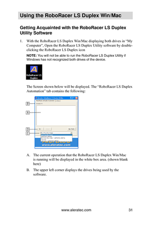 Page 37www.aleratec.com31
Using the Ro\foRacer \oLS Duple\b Win/Mac
Getting Acquainted with the\o Ro\foRacer LS Duple\b \o
Utility Software
1. With the RoboRacer LS Duplex Win/Mac displaying both drives in “My 
Computer”, Open the RoboRacer LS Duplex Utility software by double-
clicking the RoboRacer LS Duplex icon
NOTE: You will not be able\u to run t\fe RoboRac\uer LS Duplex Utilit\uy if 
Windows \fas not rec\uognized bot\f drives\u of t\fe device.
The Screen shown below will be displayed. The “RoboRacer LS...