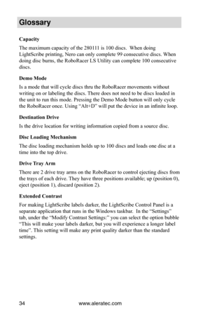 Page 40www.aleratec.com34
Glossary
Capacity
The maximum capacity of the 280111 is 100 discs.  When doing 
LightScribe printing, Nero can only complete 99 consecutive discs. When 
doing disc burns, the RoboRacer LS Utility can complete 100 consecutive 
discs.
Demo	Mode
Is a mode that will cycle discs thru the RoboRacer movements without 
writing on or labeling the discs. There does not need to be discs loaded in 
the unit to run this mode. Pressing the Demo Mode button will only cycle 
the RoboRacer once. Using...