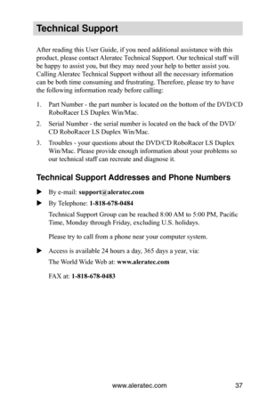 Page 43www.aleratec.com37
Technical Support
After reading this User Guide, if you need additional assistance with this 
product, please contact Aleratec Technical Support. Our technical staff will 
be happy to assist you, but they may need your help to better assist you. 
Calling Aleratec Technical Support without all the necessary information 
can be both time consuming and frustrating. Therefore, please try to have 
the following information ready before calling:
1. Part Number - the part number is located on...
