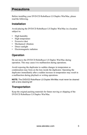 Page 9www.aleratec.com3
Precautions
Before installing your DVD/CD RoboRacer LS Duplex Win/Mac, please 
read the following.
Installation
Avoid placing the DVD/CD RoboRacer LS Duplex Win/Mac in a location 
subject to:
• High humidity
• High temperature
• Excessive dust
• Mechanical vibration
• Direct sunlight
• Electromagnetic radiation
Operation
Do not move the DVD/CD RoboRacer LS Duplex Win/Mac during 
operation. This may cause it to malfunction during operations.
Avoid exposing the duplicator to sudden...