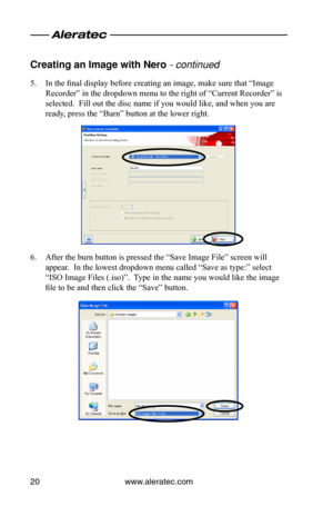Page 24www.aleratec.com20
Creating an Image wi\oth \bero - continued
5. In the final display before creating an image, make sure that “Image 
Recorder” in the dropdown menu to the right of “Current Recorder” is 
selected.  Fill out the disc name if you would like, and when you are 
ready, press the “Burn” button at the lower right.
6. After the burn button is pressed the “Save Image File” screen will 
appear.  In the lowest dropdown menu called “Save as type:” select 
“ISO Image Files (.iso)”.  Type in the name...