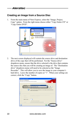 Page 26www.aleratec.com22
Creating an Image fr\oom a Source Disc
1. From the main menu of Nero Express, select the “Image, Project, 
Copy” option.  From the right menu choose either “Copy Entire CD” or 
“Copy Entire DVD”.
2. The next screen displayed will contain the source drive and destination 
drive of the copy that will be performed.  For the “Source drive” 
dropdown menu, ensure that the drive selected is the drive that contains 
the source disc that you will be creating an image of.  The “Destination...