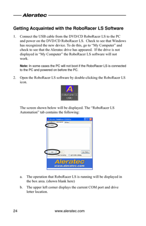 Page 28www.aleratec.com24
Getting Acquainted with the\o Ro\foRacer LS Softwa\ore
1. Connect the USB cable from the DVD/CD RoboRacer LS to the PC 
and power on the DVD/CD RoboRacer LS.  Check to see that Windows 
has recognized the new device. To do this, go to “My Computer” and 
check to see that the Aleratec drive has appeared.  If the drive is not 
displayed in “My Computer” the RoboRacer LS software will not 
work. 
\bote:	In	 some	 cases	 the	PC	will	not	 boot	 if	the	 RoboRacer	 LS	is	connected	
to	the	PC...