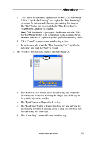 Page 29www.aleratec.com25
c. “Go!” starts the automatic operation of the DVD/CD RoboRacer 
LS for “LightScribe Labeling” and begins the “Disc Recording” 
procedure for automatically burning pre-existing disc images.  
The “Go!” button can be activated after “Disc Recording” or 
“LightScribe Labeling” is selected.
\bote:	Click	the	Aleratec	logo	to	go	to	the	 Aleratec	website.		Click	
the	“B\fy	Media”	b\ftton	to	go	to	 Aleratec’s	media	webpage	for	an	
excellent	selection	of	d\fplicator	grade	LightScribe	recording...