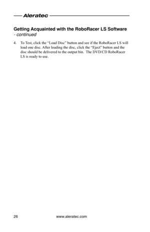 Page 30www.aleratec.com26
Getting Acquainted with the\o Ro\foRacer LS Softwa\ore 
- continued 
4. To Test, click the “Load Disc” button and see if the RoboRacer LS will 
load one disc. After loading the disc, click the “Eject” button and the 
disc should be delivered to the output bin.  The DVD/CD RoboRacer 
LS is ready to use.  