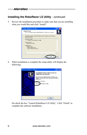 Page 10www.aleratec.com6
Installing the Ro\foRa\ocer LS Utility - continued 
5. Review the installation procedure to make sure that you are installing 
what you would like and click “Install”.
6. When installation is complete the setup utility will display the 
following:
De-check the box “Launch RoboRacer LS Utility”. Click “Finish” to 
complete the software installation.  