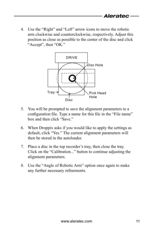 Page 13www.aleratec.com11
Use the “Right” and “Left” arrow icons to move the robotic 
4. 
arm clockwise and counterclockwise, respectively. Adjust this 
position as close as possible to the center of the disc and click 
“Accept”, then “OK.”
You will be prompted to save the alignment parameters to a 
5. 
configuration file. Type a name for this file in the “File name” 
box and then click “Save.”
When Droppix asks if you would like to apply the settings as 
6. 
default, click “Yes.” The current alignment...