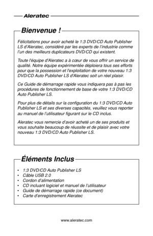 Page 18www.aleratec.com
Bienvenue !
Félicitations pour avoir acheté le 1:3 DVD/CD Auto Publisher 
LS d’Aleratec, considéré par les experts de l’industrie comm\
e 
l’un des meilleurs duplicateurs DVD/CD qui existent.
Toute l'équipe d'Aleratec a à cœur de vous offrir un service de \
qualité. Notre équipe expérimentée déploiera tous ses eff\
orts 
pour que la possession et l'exploitation de votre nouveau 1:3 
DVD/CD Auto Publisher LS d'Aleratec soit un réel plaisir.
Ce Guide de démarrage rapide...