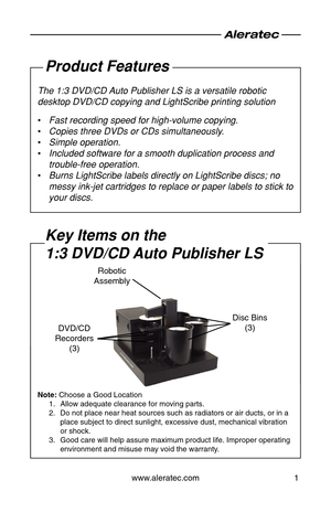 Page 3www.aleratec.com1
Product Features
The 1:3 DVD/CD Auto Publisher LS is a versatile robotic 
desktop DVD/CD copying and LightScribe printing solution
Fast recording speed for high-volume copying.
 
•
Copies three DVDs or CDs simultaneously.
 
•
Simple operation.
 
•
Included software for a smooth duplication process and 
 
•
trouble-free operation.
Burns LightScribe labels directly on LightScribe discs; no 
 
•
messy ink-jet cartridges to replace or paper labels to stick to 
your discs.
Key Items on the...