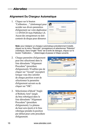 Page 28www.aleratec.com
10
Alignement Du Chargeur Automatique
Cliquez sur le bouton 
1. 
"Calibration…" (étalonnage) pour 
accéder aux divers paramètres 
d'alignement sur votre duplicateur 
1:3 DVD/CD Auto Publisher LS. 
Aucun des enregistreurs ne doit 
contenir de disque pour démarrer.
Note: pour réaligner un chargeur automatique précédemment installé\
, 
cliquez sur le menu "Recorder" (enregistreur) et sélectionnez "Robo\
tics" 
(robotique). Dans l'onglet "Tests" de la...