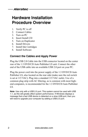 Page 4www.aleratec.com
2
Hardware Installation 
Procedure Overview
Verify PC is off
1. 
Connect Cables
2. 
Turn on PC
3. 
Insert Install CD
4. 
Turn on Duplicator
5. 
Install Drivers
6. 
Install Ink Cartridges
7. 
Install Software
8. 
Connect the Cables and Apply Power
Plug the USB 2.0 Cable into the USB connector located on the center 
rear of the 1:3 DVD/CD Auto Publisher LS unit. Connect the other 
end of the USB cable into an available USB 2.0 port on your PC.
Plug the power cord into the power supply of...