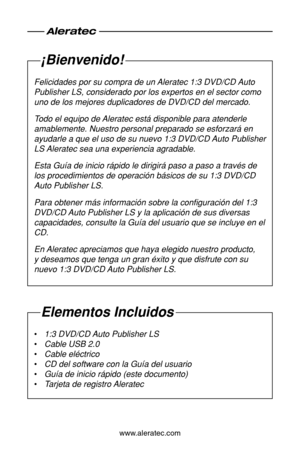 Page 38www.aleratec.com
¡Bienvenido!
Felicidades por su compra de un Aleratec 1:3 DVD/CD Auto 
Publisher LS, considerado por los expertos en el sector como 
uno de los mejores duplicadores de DVD/CD del mercado.
Todo el equipo de Aleratec está disponible para atenderle 
amablemente. Nuestro personal preparado se esforzará en 
ayudarle a que el uso de su nuevo 1:3 DVD/CD Auto Publisher 
LS Aleratec sea una experiencia agradable.
Esta Guía de inicio rápido le dirigirá paso a paso a través \
de 
los procedimientos...