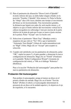 Page 51www.aleratec.com13
Para el parámetro de alineación “Down Limit of Spindle” 
12. 
(Límite inferior del eje), no debe haber ningún cilindro en la 
posición “Number 3 Spindle” (Eje número 3). Pulse la fleche 
de “Abajo” diez (10) veces; durante este tiempo el movimiento 
del brazo se irá incrementando. Tras incrementos grandes, 
la distancia que bajará con cada clic será mucho menor, y el 
objetivo es que el límite inferior del movimiento vertical de la 
cabeza recogedora no sobresalga 2 mm por encima de la...