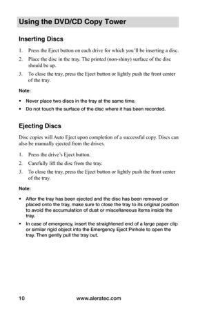 Page 16www.aleratec.com
10
Using the DVD/CD Copy Tower
Inserting Discs
1.  Press the Eject button on each drive for which you’ll be inserting a disc.
2.  Place the disc in the tray. The printed (non-shiny) surface of the disc 
should be up.
3.  To close the tray, press the Eject button or lightly push the front center 
of the tray.
Note: 
• Never place two discs in the tray at the same time.
•  Do not touch the surface of the disc where it has been recorded.
Ejecting Discs
Disc copies will Auto Eject upon...