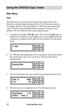 Page 18www.aleratec.com
12
Using the DVD/CD Copy Tower
Main Menu
Test 
This function is a test process that simulates data being written to the 
blank disc, without actually burning a DVD or CD. When the test process 
is complete, the discs will remain blank. For ±RW discs that contain data, 
“Test” will quick erase all old data before simulation. Therefore, never 
perform “Test” on ±RW discs that contain important data.
1.  Using the arrow buttons (or) select “Test”. Press the OK button to 
start the disc...