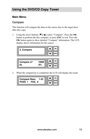 Page 19www.aleratec.com13
Using the DVD/CD Copy Tower
Main Menu
Compare
This function will compare the data on the source disc to the tar get discs 
after disc copy.
1.  Using the arrow buttons (or) select “Compare”. Press the  OK 
button to perform the disc compare, or press  ESC to exit. Press the 
OK button again to show detailed “Compare” information. The LCD 
display shows information for the source.
 
 
 
 
2.  When the comparison is completed, the LCD will display the result.
 
3. Compare
Compare Resu...