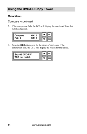 Page 20www.aleratec.com
14
Using the DVD/CD Copy Tower
Main Menu
Compare - continued 
5.  If the comparison fails, the LCD will display the number of discs that 
failed and passed.
6.  Press the OK button again for the status of each copy. If the 
comparison fails, the LCD will display the reason for the failure.
Compare  OK: 2
Fail: 1  Diff: 0
Src: 02 DVD-RW
TOC not match  