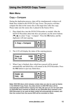 Page 21www.aleratec.com15
Using the DVD/CD Copy Tower
Main Menu
Copy + Compare
During the duplication process, data will be simultaneously written to all 
blank discs loaded in the DVD/CD Copy Tower. The process will then 
compare the data on the source disc to the target discs after disc copy. 
Please make sure the source disc is placed in the Source Drive.
1. Place blank discs into the DVD/CD Recorders as needed. After the 
DVD/CD Recorders detect the discs are present, use the arrow buttons 
(or) to select...