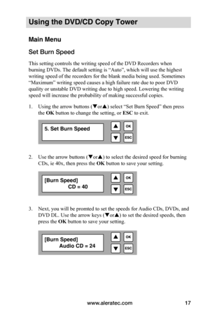 Page 23www.aleratec.com17
Using the DVD/CD Copy Tower
Main Menu
Set Burn Speed 
This setting controls the writing speed of the DVD Recorders when 
burning DVDs. The default setting is “Auto”, which will use the highest 
writing speed of the recorders for the blank media being used. Sometimes 
“Maximum” writing speed causes a high failure rate due to poor DVD 
quality or unstable DVD writing due to high speed. Lowering the writing 
speed will increase the probability of making successful copies.
1. Using the...