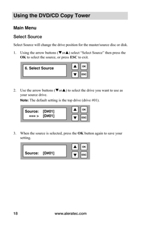 Page 24www.aleratec.com
18
Using the DVD/CD Copy Tower
Main Menu
Select Source
Select Source will change the drive position for the master/source disc or disk. 
1.  Using the arrow buttons (or) select “Select Source” then press the 
OK to select the source, or press  ESC to exit.
 
2. Use the arrow buttons (or) to select the drive you want to use as 
your source drive.  
Note: The default setting is the top drive (drive #01).
 
3. When the source is selected, press the  OK button again to save your...