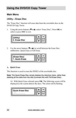 Page 28www.aleratec.com
22
Using the DVD/CD Copy Tower
Main Menu
Utility – Erase Disc
The “Erase Disc” function will erase data from the rewritable discs in the 
DVD/CD Copy Tower. 
1.  Using the arrow buttons (or) select “Erase Disc”,  Press OK to 
select  or press ESC to exit.
 
  
2. Use the arrow buttons (or) to scroll between the Erase Disc 
subfuctions: Quick Erase or Full Erase.    
 A.			Quick	Erase
This function is used to erase the INDEX of the rewriteable disc. 
Note: The Quick Erase Disc simply...