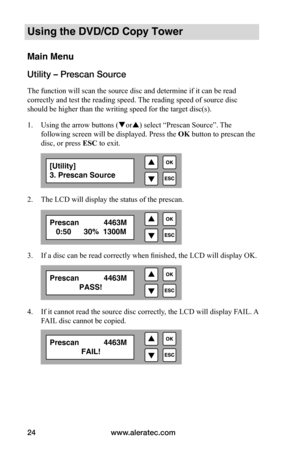 Page 30www.aleratec.com
24
Using the DVD/CD Copy Tower
Main Menu
Utility – Prescan Source
The function will scan the source disc and determine if it can be read 
correctly and test the reading speed. The reading speed of source disc 
should be higher than the writing speed for the target disc(s).
1.  Using the arrow buttons (or) select “Prescan Source”. The 
following screen will be displayed. Press the  OK button to prescan the 
disc, or press ESC to exit.
2.  The LCD will display the status of the prescan....