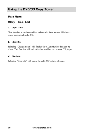 Page 32www.aleratec.com
26
Using the DVD/CD Copy Tower
Main Menu
Utility – Track Edit
 A.			Copy	 Track
This function is used to combine audio tracks from various CDs into a 
single customized audio CD.   
B.			Close	Disc
Selecting “Close Session” will finalize the CD; no further data can be 
added. This function will make the disc readable on a normal CD player. 
C.			Disc	Info
Selecting “Disc Info” will check the audio CD’s status of usage.  