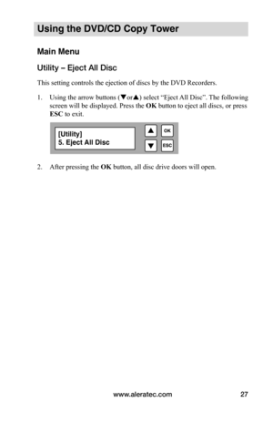 Page 33www.aleratec.com27
Using the DVD/CD Copy Tower
Main Menu
Utility – Eject All Disc
This setting controls the ejection of discs by the DVD Recorders. 
1. Using the arrow buttons (or) select “Eject All Disc”. The following 
screen will be displayed. Press the  OK button to eject all discs, or press 
ESC to exit.
 
 
 
 
2.  After pressing the OK button, all disc drive doors will open.
[Utility]
5. Eject All Disc  