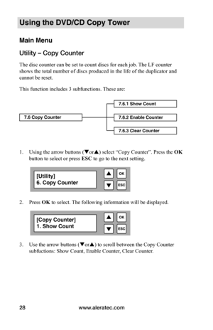 Page 34www.aleratec.com
28
Using the DVD/CD Copy Tower
Main Menu
Utility – Copy Counter
The disc counter can be set to count discs for each job. The LF counter 
shows the total number of discs produced in the life of the duplicator and 
cannot be reset.
This function includes 3 subfunctions. These are:  
 
 
 
 
 
 
 
1.  Using the arrow buttons (or) select “Copy Counter”. Press the  OK 
button to select or press  ESC to go to the next setting. 
 
  
2. Press OK to select. The following information will be...