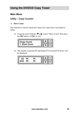 Page 35www.aleratec.com29
Using the DVD/CD Copy Tower
Main Menu
Utility – Copy Counter
 A.			Show	Count
This function is used to check how many disc copies have succeeded or 
failed. 
 A1. Using the arrow buttons (or) select “Show Count” then press  
  the OK button, or ESC to exit.
 
 
 
 
  A2. The number of passed (P) and failed (F) CD and DVD drives will  
  be displayed.
[Copy Count]
1. Show Count
   CD    P0         F0
DVD    P0         F0  