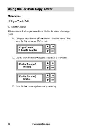 Page 36www.aleratec.com
30
Using the DVD/CD Copy Tower
Main Menu
Utility – Track Edit
 B.			Enable	Counter
This function will allow you to enable or disable the record of the copy 
result.
  B1. Using the arrow buttons (or) select “Enable Counter” then  
  press the OK button, or ESC to exit.
  B2. Use the arrow buttons (or) to select Enable or Disable.
 
 
 
 
 
 B3. Press the OK button again to save your setting.
[Copy Counter]
2. Enable Counter
[Enable Counter]
        Disable
[Enable Counter]...