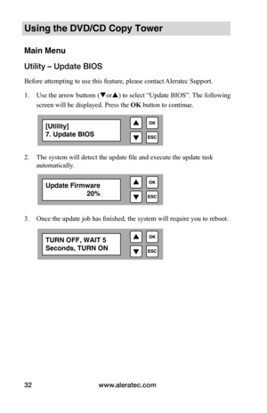 Page 38www.aleratec.com
32
Using the DVD/CD Copy Tower
Main Menu
Utility – Update BIOS
Before attempting to use this feature, please contact Aleratec Support.
1.  Use the arrow buttons (or) to select “Update BIOS”. The following 
screen will be displayed. Press the  OK button to continue.
 
2. The system will detect the update file and execute the update task 
automatically. 
 
 
 
3.  Once the update job has finished, the system will require you to reboot.
[Utility] 
7. Update BIOS
Update Firmware...