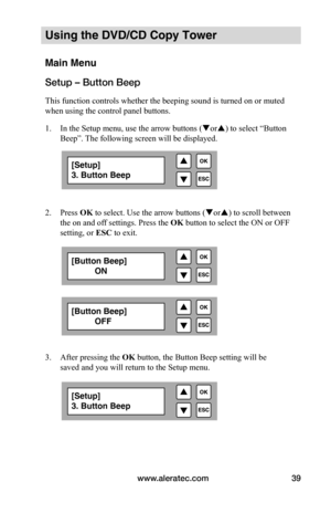 Page 45www.aleratec.com39
Using the DVD/CD Copy Tower
Main Menu
Setup – Button Beep
This function controls whether the beeping sound is turned on or muted 
when using the control panel buttons. 
1. In the Setup menu, use the arrow buttons ( or) to select “Button 
Beep”. The following screen will be displayed. 
 
 
2.  Press OK to select. Use the arrow buttons ( or) to scroll between 
the on and off settings. Press the OK button to select the ON or OFF 
setting, or  ESC to exit.
 
 
 
 
 
 
 
 
 
 
3.  After...