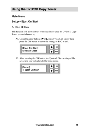 Page 47www.aleratec.com41
Using the DVD/CD Copy Tower
Main Menu
Setup – Eject On Start
 A.			Eject	All	Discs
This function will eject all trays with discs inside once the DVD/CD Copy  
Tower system is booted up. 
 A1. Using the arrow buttons (or) select “Eject All Discs” then  
  press the OK button to select the setting, or  ESC to exit.
   
 
 
 
  A2. After pressing the OK button, the Eject All Discs setting will be  
  saved and you will return to the Setup menu.
[Eject On Start]
Eject All Discs
[Setup]...