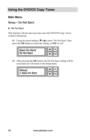 Page 48www.aleratec.com
42
Using the DVD/CD Copy Tower
Main Menu
Setup – Do Not Eject
 B.		Do	Not	Eject
This function will not eject any trays once the DVD/CD Copy   Tower 
system is booted up.  
  B1. Using the arrow buttons (or) select “Do Not Eject” then    
press the OK button to select the setting, or  ESC to exit.
   
 
 
 
  B2. After pressing the OK button, the Do Not Eject setting will be   
  saved and you will return to the Setup menu.
[Eject On Start]
Do Not Eject
[Setup]
4. Eject On Start  