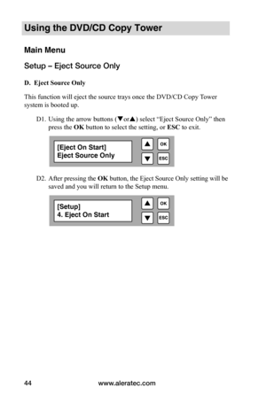 Page 50www.aleratec.com
44
Using the DVD/CD Copy Tower
Main Menu
Setup – Eject Source Only
 D.		Eject	Source	Only
This function will eject the source trays once the DVD/CD Copy Tower 
system is booted up.  
  D1. Using the arrow buttons (or) select “Eject Source Only” then  
  press the OK button to select the setting, or  ESC to exit.
   
 
 
 
  D2. After pressing the  OK button, the Eject Source Only setting will be   
  saved and you will return to the Setup menu.
[Eject On Start]
Eject Source Only...