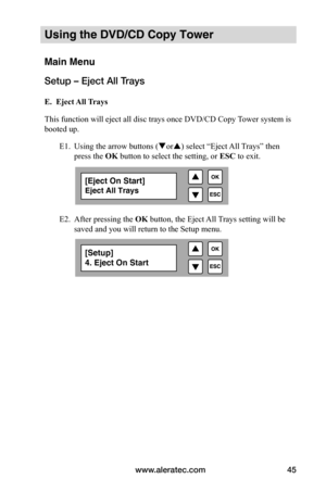 Page 51www.aleratec.com45
Using the DVD/CD Copy Tower
Main Menu
Setup – Eject All Trays
 E.		Eject	All	Trays
This function will eject all disc trays once DVD/CD Copy Tower system is 
booted up.  
  E1. Using the arrow buttons (or) select “Eject All Trays” then  
  press the OK button to select the setting, or  ESC to exit.
   
 
 
 
  E2. After pressing the OK button, the Eject All Trays setting will be  
  saved and you will return to the Setup menu.
[Eject On Start]
Eject All Trays
[Setup]
4. Eject On Start  