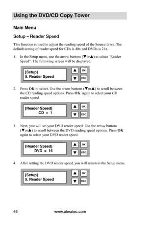 Page 52www.aleratec.com
46
Using the DVD/CD Copy Tower
Main Menu
Setup – Reader Speed
This function is used to adjust the reading speed of the Source drive.  The 
default setting of reader speed for CDs is 40x and DVDs is 24x.
1.  In the Setup menu, use the arrow buttons ( or) to select “Reader 
Speed”. The following screen will be displayed. 
 
2.  Press OK to select. Use the arrow buttons ( or) to scroll between 
the CD reading speed options. Press  OK  again to select your CD 
reader speed.  
 
 
 
 
3....