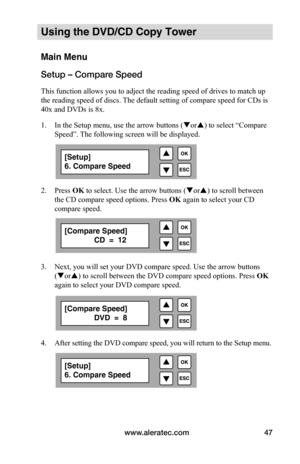 Page 53www.aleratec.com47
Using the DVD/CD Copy Tower
Main Menu
Setup – Compare Speed
This function allows you to adject the reading speed of drives to match up 
the reading speed of discs. The default setting of compare speed for CDs is 
40x and DVDs is 8x.
1. In the Setup menu, use the arrow buttons ( or) to select “Compare 
Speed”. The following screen will be displayed. 
 
2.  Press OK to select. Use the arrow buttons ( or) to scroll between 
the CD compare speed options. Press  OK again to select your...