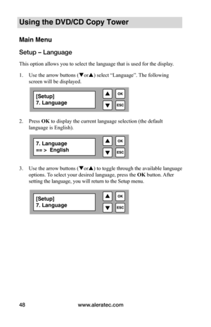 Page 54www.aleratec.com
48
Using the DVD/CD Copy Tower
Main Menu
Setup – Language
This option allows you to select the language that is used for the display .  
1.  Use the arrow buttons (or) select “Language”. The following 
screen will be displayed. 
 
2. Press OK to display the current language selection (the default 
language is English).    
 
 
 
 
3.  Use the arrow buttons (or) to toggle through the available language 
options. To select your desired language, press the  OK button. After 
setting the...