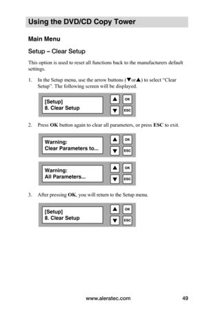 Page 55www.aleratec.com49
Using the DVD/CD Copy Tower
Main Menu
Setup – Clear Setup
This option is used to reset all functions back to the manufacturers default 
settings. 
1. In the Setup menu, use the arrow buttons ( or) to select “Clear 
Setup”. The following screen will be displayed. 
 
2.  Press OK button again to clear all parameters, or press  ESC to exit.
 
 
 
 
 
 
 
 
 
 
 
 
 
 
 
 
 
 
 
 
 
 
 
3.   After pressing  OK, you will return to the Setup menu.
 
 
 
 
 
 
 
 
[Setup]
8. Clear Setup...