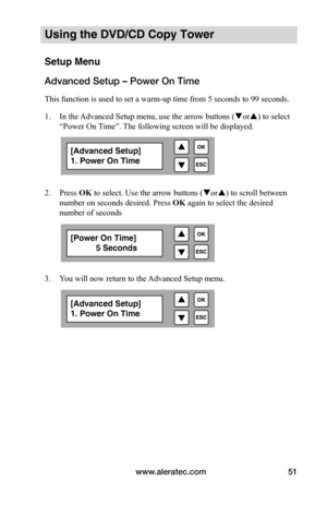 Page 57www.aleratec.com51
Using the DVD/CD Copy Tower
Setup Menu
Advanced Setup – Power On Time
This function is used to set a warm-up time from 5 seconds to 99 seconds. 
1. In the Advanced Setup menu, use the arrow buttons ( or) to select 
“Power On Time”. The following screen will be displayed. 
 
 
2.  Press OK to select. Use the arrow buttons ( or) to scroll between 
number on seconds desired. Press OK again to select the desired 
number of seconds 
 
 
 
 
3.  You will now return to the Advanced Setup...